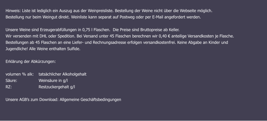Hinweis: Liste ist lediglich ein Auszug aus der Weinpreisliste. Bestellung der Weine nicht über die Webseite möglich. Bestellung nur beim Weingut direkt. Weinliste kann separat auf Postweg oder per E-Mail angefordert werden. Unsere Weine sind Erzeugerabfüllungen in 0,75 l Flaschen.  Die Preise sind Bruttopreise ab Keller.  Wir versenden mit DHL oder Spedition. Bei Versand unter 45 Flaschen berechnen wir 0,40 € anteilige Versandkosten je Flasche.  Bestellungen ab 45 Flaschen an eine Liefer- und Rechnungsadresse erfolgen versandkostenfrei. Keine Abgabe an Kinder und  Jugendliche! Alle Weine enthalten Sulfide.   Erklärung der Abkürzungen: 	   volumen % alk: 	tatsächlicher Alkoholgehalt Säure: 		Weinsäure in g/l RZ:			Restzuckergehalt g/l  Unsere AGB’s zum Download: Allgemeine Geschäftsbedingungen