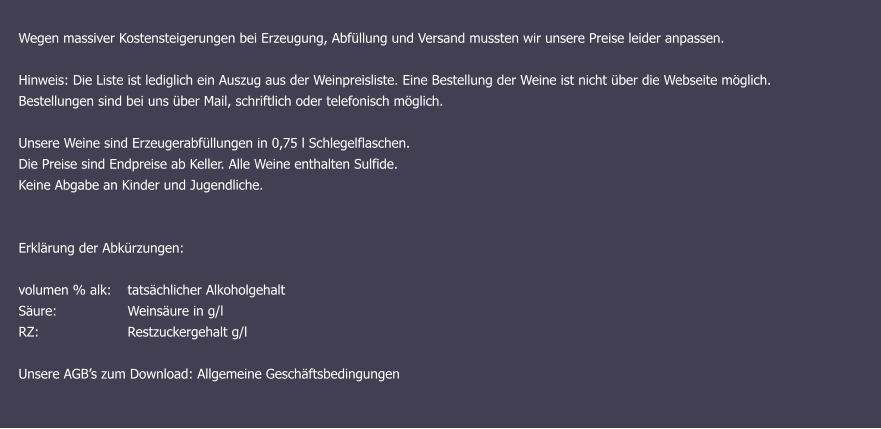 Wegen massiver Kostensteigerungen bei Erzeugung, Abfüllung und Versand mussten wir unsere Preise leider anpassen. Hinweis: Die Liste ist lediglich ein Auszug aus der Weinpreisliste. Eine Bestellung der Weine ist nicht über die Webseite möglich.  Bestellungen sind bei uns über Mail, schriftlich oder telefonisch möglich. Unsere Weine sind Erzeugerabfüllungen in 0,75 l Schlegelflaschen. Die Preise sind Endpreise ab Keller. Alle Weine enthalten Sulfide. Keine Abgabe an Kinder und Jugendliche.   Erklärung der Abkürzungen: 	   volumen % alk: 	tatsächlicher Alkoholgehalt Säure: 		Weinsäure in g/l RZ:			Restzuckergehalt g/l  Unsere AGB’s zum Download: Allgemeine Geschäftsbedingungen